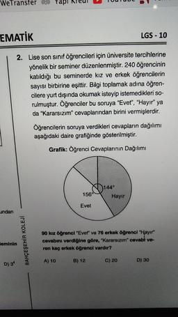 WeTransfer 60
EMATİK
LGS - 10
2. Lise son sinif öğrencileri için üniversite tercihlerine
yönelik bir seminer düzenlenmiştir. 240 öğrencinin
katıldığı bu seminerde kız ve erkek öğrencilerin
sayısı birbirine eşittir. Bilgi toplamak adına öğren-
cilere yurt dışında okumak isteyip istemedikleri so-
rulmuştur. Öğrenciler bu soruya “Evet", "Hayır" ya
da “Kararsızım" cevaplarından birini vermişlerdir.
Öğrencilerin soruya verdikleri cevapların dağılımı
aşağıdaki daire grafiğinde gösterilmiştir.
Grafik: Öğrenci Cevaplarının Dağılımı
144°
156°
Hayır
Evet
undan
BAHÇEŞEHİR KOLEJI
90 kız öğrenci "Evet" ve 76 erkek öğrencl "Hayır
cevabını verdiğine göre, "Kararsızım" cevabt ve-
ren kaç erkek öğrenci vardır?
leminin
A) 10
B) 12
C) 20
D) 30
D) 34