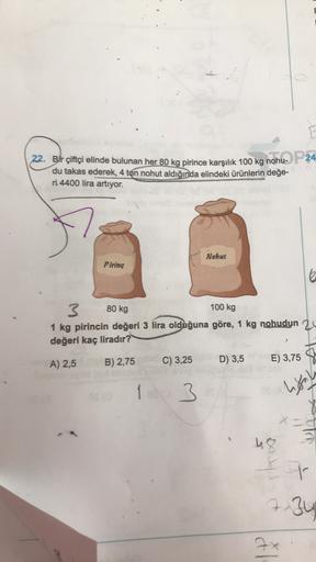 22. Bir çiftçi elinde bulunan her 80 kg pirince karşılık 100 kg nohu-P 24
du takas ederek, 4 ton nohut aldığında elindeki ürünlerin değe-
ri 4400 lira artıyor.
7
Nohut
Pirinç
80 kg
100 kg
3
1 kg pirincin değeri 3 lira olduğuna göre, 1 kg nohudun 2
değeri k