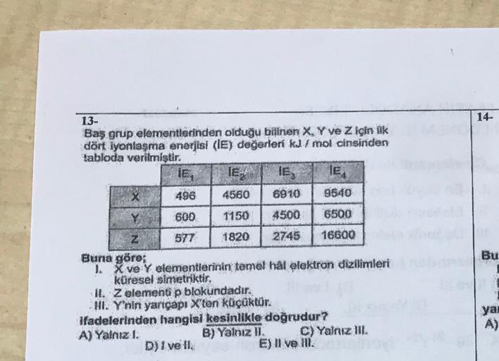 14-
13-
Baş grup elementlerinden olduğu bilinen X, Y ve Z için ilk
dört iyonlaşma enerjisi (IE) değerleri kJ I mol cinsinden
tabloda verilmiştir.
IE, IELA le, le
496 4560 6910
9540
600
1150
4500
6500
Bu
Z 577 1820 2745 16600
Buna göre;
1. X ve Yalementleri