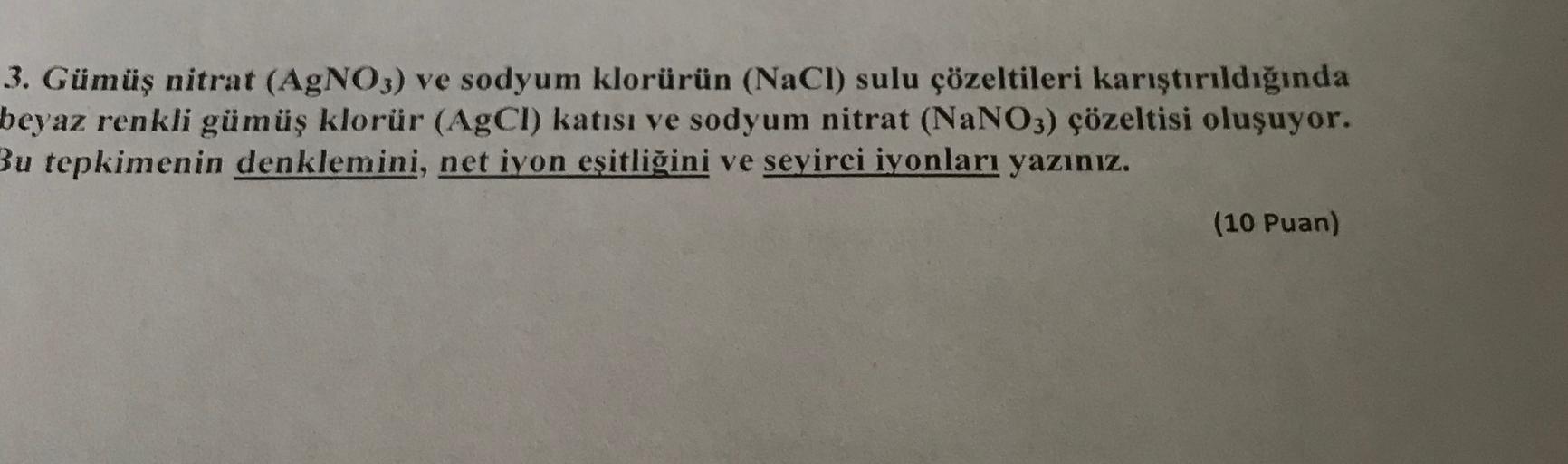 3. Gümüş nitrat (AgNO3) ve sodyum Klorürün (NaCl) sulu çözeltileri karıştırıldığında
beyaz renkli gümüş klorür (AgCl) katısı ve sodyum nitrat (NaNO3) çözeltisi oluşuyor.
Bu tepkimenin denklemini, net iyon eşitliğini ve seyirci iyonları yazınız.
(10 Puan)
