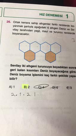 HIZ DENEMESİ 1
26. Ortak kenara sahip altıgenler farklı renklerde bo-
yanmak şartıyla aşağıdaki 6 altıgen Deniz ve Se-
vilay tarafından yeşil, mavi ve turuncu renklerde
boyanacaktır.
3
Sevilay iki altıgeni turuncuya boyadıktan sonra
geri kalan kısımları Deniz boyayacağına göre,
Deniz boyama işlemini kaç farklı şekilde yapa-
bilir?
A) 1
B) 2
at 16
E) 8
2.1.2.1