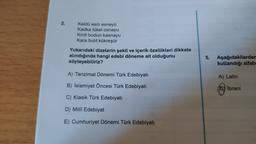 2.
Keldu esin esneyü
Kadka tükel osnayu
Kirdi bodun kasnayu
Kara bulit kükreşür
Yukarıdaki dizelerin şekil ve içerik özellikleri dikkate
alındığında hangi edebî döneme ait olduğunu
söyleyebiliriz?
5.
Aşağıdakilerden
kullandığı alfab.
A) Tanzimat Dönemi Türk Edebiyatı
A) Latin
B) Islamiyet Öncesi Türk Edebiyatı
Qy Ibrani
C) Klasik Türk Edebiyatı
D) Milli Edebiyat
E) Cumhuriyet Dönemi Türk Edebiyatı