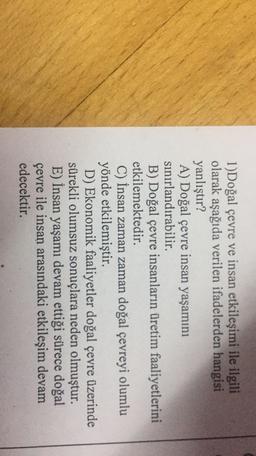 1)Doğal çevre ve insan etkileşimi ile ilgili
olarak aşağıda verilen ifadelerden hangisi
yanlıştır?
A) Doğal çevre insan yaşamını
sınırlandırabilir.
B) Doğal çevre insanların üretim faaliyetlerini
etkilemektedir.
C) İnsan zaman zaman doğal çevreyi olumlu
yönde etkilemiştir.
D) Ekonomik faaliyetler doğal çevre üzerinde
sürekli olumsuz sonuçlara neden olmuştur.
E) İnsan yaşamı devam ettiği sürece doğal
çevre ile insan arasındaki etkileşim devam
edecektir.
