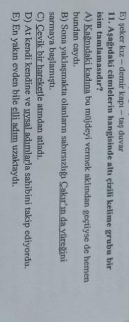 E) şeker kız-demir kapı-taş duvar
11. Aşağdaki cümlelerin hangisinde altı çizili kelime grubu bir
isim tamlamasıdır?
A) Kağnıdaki kadına bu müjdeyi vermek aklından geçtiyse de hemen
bundan caydı.
B) Sona yaklaşmakta olanların sabırsızlığı Çakır'ın da yüreğini
sarmaya başlamıştı.
C) Cevik bir hareketle atindan atladı.
D) At kendi kendine ve uysal adımlarla sahibini takip ediyordu.
E) En yakın evden bile elli adım uzaktaydı.
