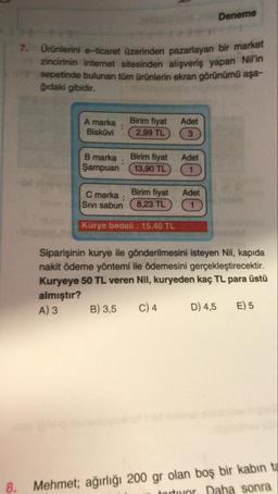 Deneme
7.
Ürünlerini e-ticaret üzerinden pazarlayan bir market
zincirinin internet sitesinden alışveriş yapan Nil'in
sepetinde bulunan tüm ürünlerin ekran görünümü aşa-
ğıdaki gibidir.
A marka
Bisküvi
Birim fiyat
2,99 TL
Adet
3
Birim fiyat
B marka
Şampuan
13,90 TL
Adet
1 1
Birim fiyat
C marka:
Sivi sabun
Adet
1
8,23 TL
Kurye bedeli : 15,40 TL
Siparişinin kurye ile gönderilmesini isteyen Nil, kapıda
nakit ödeme yöntemi ile ödemesini gerçekleştirecektir.
Kuryeye 50 TL veren Nil, kuryeden kaç TL para üstü
almıştır?
A) 3
B) 3,5
C) 4 D) 4,5 E) 5
8.
Mehmet; ağırlığı 200 gr olan boş bir kabin ta
tortor Daha sonra