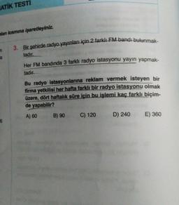 ATİK TESTİ
hlan kısmına işaretleyiniz.
3. Bir şehirde radyo yayınları için 2 farklı FM bandı bulunmak-
tadır.
a
Her FM bandında 3 farklı radyo istasyonu yayın yapmak-
tadır.
Bu radyo istasyonlarına reklam vermek isteyen bir
firma yetkilisi her hafta farklı bir radyo istasyonu olmak
üzere, dört haftalık süre için bu işlemi kaç farklı biçim-
de yapabilir?
A) 60
B) 90
C) 120
D) 240
E) 360
6
