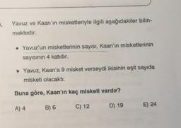 .
Yavuz ve Kaan'ın misketleriyle ilgili aşağıdakiler bilin-
mektedir.
• Yavuz'un misketlerinin sayısı, Kaan'ın misketlerinin
sayısının 4 katıdır.
Yavuz, Kaan'a 9 misket verseydi ikisinin eşit sayıda
misketi olacaktı.
Buna göre, Kaan'ın kaç misketi vardır?
A) 4
E) 24
B) 6
C) 12
D) 19
