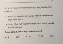 .
Yavuz ve Kaan'ın misketleriyle ilgili aşağıdakiler bilin-
mektedir.
• Yavuz'un misketlerinin sayısı, Kaan'ın misketlerinin
sayısının 4 katıdır.
Yavuz, Kaan'a 9 misket verseydi ikisinin eşit sayıda
misketi olacaktı.
Buna göre, Kaan'ın kaç misketi vardır?
A) 4
E) 24
B) 6
C) 12
D) 19
