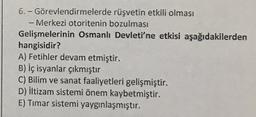 6.- Görevlendirmelerde rüşvetin etkili olması
- Merkezi otoritenin bozulması
Gelişmelerinin Osmanlı Devleti'ne etkisi aşağıdakilerden
hangisidir?
A) Fetihler devam etmiştir.
B) İç isyanlar çıkmıştır
C) Bilim ve sanat faaliyetleri gelişmiştir.
D) iltizam sistemi önem kaybetmiştir.
E) Timar sistemi yaygınlaşmıştır.
