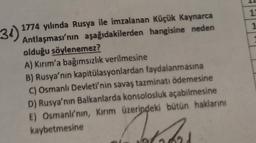 12
1
31)
1774 yılında Rusya ile imzalanan Küçük Kaynarca
Antlaşması'nın aşağıdakilerden hangisine neden
olduğu söylenemez?
A) Kırım'a bağımsızlık verilmesine
B) Rusya'nın kapitülasyonlardan faydalanmasına
C) Osmanlı Devleti'nin savaş tazminatı ödemesine
D) Rusya'nın Balkanlarda konsolosluk açabilmesine
E) Osmanli'nin, Kırım üzerindeki bütün haklarını
kaybetmesine