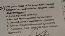 12
1
31)
1774 yılında Rusya ile imzalanan Küçük Kaynarca
Antlaşması'nın aşağıdakilerden hangisine neden
olduğu söylenemez?
A) Kırım'a bağımsızlık verilmesine
B) Rusya'nın kapitülasyonlardan faydalanmasına
C) Osmanlı Devleti'nin savaş tazminatı ödemesine
D) Rusya'nın Balkanlarda konsolosluk açabilmesine
E) Osmanli'nin, Kırım üzerindeki bütün haklarını
kaybetmesine
