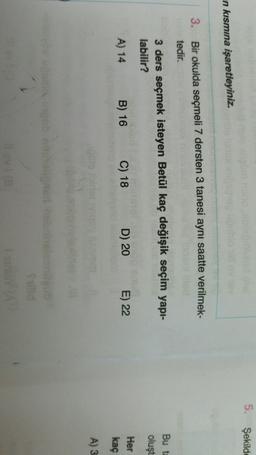 5. Şekilde
n kısmına işaretleyiniz.
3. Bir okulda seçmeli 7 dersten 3 tanesi aynı saatte verilmek-
tedir.
3 ders seçmek isteyen Betül kaç değişik seçim yapı-
labilir?
Bu ta
oluşt
A) 14
B) 16
C) 18
D) 20
E) 22
Her
kaç
A) 3
