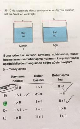 25 °C'de Mersin'de deniz seviyesinde ve Ağrı'da bulunan
saf su örnekleri verilmiştir.
2s
S
Saf
Saf
su
su
Mersin
1
Ağrı
11
Buna göre bu sivilarin kaynama noktalarının, buhar
basınçlarının ve buharlaşma hızlarının karşılaştırılması
aşağıdakilerden hangisinde doğru gösterilmiştir?
(s = Yüzey alanı)
=
Kaynama
noktası
Buhar
basıncı
Buharlaşma
hızı
II
II >|
II >|
| = ||
B)
II>I II
☺
V
I> 11
1 = 11
11>11
1> 10
1 = 11
D)
II>Ir
I> ||
II >
E)
1 = 11
