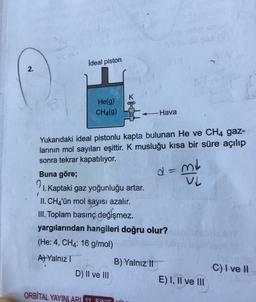 Ideal piston
2.
K
He(g)
CH4(g)
Hava
co
de
d=mi
ml
Yukarıdaki ideal pistonlu kapta bulunan He ve CH4 gaz-
larının mol sayıları eşittir. K musluğu kısa bir süre açılıp
sonra tekrar kapatılıyor.
Buna göre;
1. Kaptaki gaz yoğunluğu artar.
II. CH4'ün mol sayısı azalır.
III. Toplam basınç değişmez.
yargılarından hangileri doğru olur?
(He: 4, CH4: 16 g/mol)
A) Yalnız!
B) Yalnız 11
C) I ve II
D) II ve III
E) I, II ve III
ORBİTAL YAYINLARI 14 SIME
