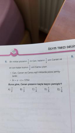 ÖSYM TARZI ORİJir
8.
6. Bir miktar pizzanın 1 ini Can, kalanın 1 sini Canan ve
x
y
Z
en son kalan kısmın 1 sini Cansu yiyor.
Can, Canan ve Cansu eşit miktarda pizza yemiş.
lerdir.
.
2x + y - Z= 13'tür.
Buna göre, Canan pizzanın kaçta kaçını yemiştir?
1
1
1
1
A)
c) D)
1
E)
2
3
4
1/
B)
D-
13