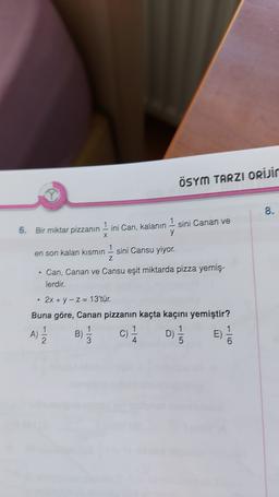 ÖSYM TARZI ORİJir
8.
6. Bir miktar pizzanın 1 ini Can, kalanın 1 sini Canan ve
x
y
Z
en son kalan kısmın 1 sini Cansu yiyor.
Can, Canan ve Cansu eşit miktarda pizza yemiş.
lerdir.
.
2x + y - Z= 13'tür.
Buna göre, Canan pizzanın kaçta kaçını yemiştir?
1
1
1
1
A)
c) D)
1
E)
2
3
4
1/
B)
D-
13
