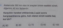 0. Aralarında 360 km olan iki araçtan birinin saatteki sürati,
diğerinin 40 km fazlasıdır.
Karşılıklı hareket ettiklerinde 3 saat sonra
karşılaştıklarına göre, hızlı olanın sürati saatte kaç
km'dir?
A) 80
B) 90
C) 70
D) 60
E) 100