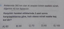 0. Aralarında 360 km olan iki araçtan birinin saatteki sürati,
diğerinin 40 km fazlasıdır.
Karşılıklı hareket ettiklerinde 3 saat sonra
karşılaştıklarına göre, hızlı olanın sürati saatte kaç
km'dir?
A) 80
B) 90
C) 70
D) 60
E) 100
