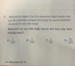 3.
Mehmet bir kâğıda O ile 650 arasındaki doğal sayıları yazı-
yor. Bu sayılardan rastgele birini seçip bu sayının karekökü-
nü alarak bir sayı elde ediyor.
Mehmet'in en son elde ettiği sayının tam kare sayı olma
olasılığı kaçtır?
1
A)
130
1
B)
120
C)
D) 13
26
325
8- Matematik DAF 18