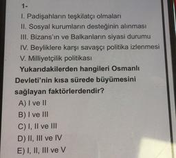 1 -
1. Padişahların teşkilatçı olmaları
II. Sosyal kurumların desteğinin alınması
III. Bizans'ın ve Balkanların siyasi durumu
IV. Beyliklere karşı savaşçı politika izlenmesi
V. Milliyetçilik politikası
Yukarıdakilerden hangileri Osmanlı
Devleti'nin kısa sürede büyümesini
sağlayan faktörlerdendir?
A) I ve II
B) I ve III
C) I, II ve III
D) II, III ve IV
E) I, II, III ve v