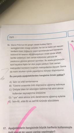 TYT
18.
16. Marco Polo'nun bir gezgin olarak Kubilay Han'a
sunduklarından oluşan parçalar, her biri bir kadın adı taşıyan
kentlerin insan doğasına uygun ayrıntılarıyla kent kavramını
bütüncül bir tasarım olarak kurguluyor. Anlatı içinde arkaik
kentler anlatılıyor, eski zaman kültürünün yalnızca bir
yaratıcının gözüne görünen ayrıntıları. Bu arada günümüzün
kent hayatına ilişkin bir ufuk çizgisi çekiliyor. Eski zaman
metropolleri bordasını bugünün metropollerine dayıyor. Sonra
da metni okurken içinde yaşadığımız dünyayı düşünüyoruz.
Bu parçada aşağıdakilerden hangisine örnek yoktur?
6
A) İsim ve sıfat tamlamasına
B) Türeme sırasında ünlü düşmesine uğramış kelimeye
C) Ünlüyle biten bir sözcüğün belirtme hâl ekini alinca
kullanılan kaynaştırma ünsüzüne
D) "-yor" ekini alınca ünlü daralmasına uğramış eyleme
E) İsim-fiil, sifat-fil ve zarf-fiil türünde sözcüklere
17. Aşağıdakilerin hangisinde büyük harflerin kullanımıyla
ilgili olarak bir yazım yanlışı yapılmıştır?
