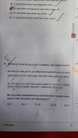 fazla
yumuşaması yardir.
B) II. sözcükte ünsüz benzeşmesi vardır.
Chill sözcükte herhangi bir ses olayı yoktur. X
D) IV. sözcükte ses düşmesi vardır.
E) V. sözcükte birden fazla ses olayı vardır.
POLIMER
9. Siir bende biraz da sessizliğin musikisidir, diye düşünüyorum;
1
bu sebeple olsa gerek, genellikle benim şiirlerim gece el ayak
çekildikten sonra doğmuştur. Gündüz vakti yazdığım şiirler
11
de olmuştur ama şiir bana gece gelen bir konuktur. Ritüel
anlamında bir şeyler yapmam, masamda olmalıyım.
IV
Bu parçada numaralanmış sözcüklerden hangisi hem
yapım hem de çekim eki almamıştır?
A) I
B) ||
C) INI
D) IV
E) V
A Kitapçığı
5
