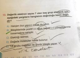 13. Değerlik elektron sayısı 7 olan baş grup elementi için
aşağıdaki yargıların hangisinin doğruluğu kesin değil-
dir?
A) Halojen (tuz yapıcı) olarak da bilinir.
B) Bileşiklerinde pozitif (+) veya negatif (-) yükseltgenme
basamağına sahiptir.
C) Elektriği iletmez.
D) Doğada moleküler halde bulunur.
ET TA grubu metalleri ile iyonik bileşik yapar.
poolile keldert
2 F
3 B
4. B
5. E 6.A 7.0 8.D 9.D 10. B 11.D 12. E
