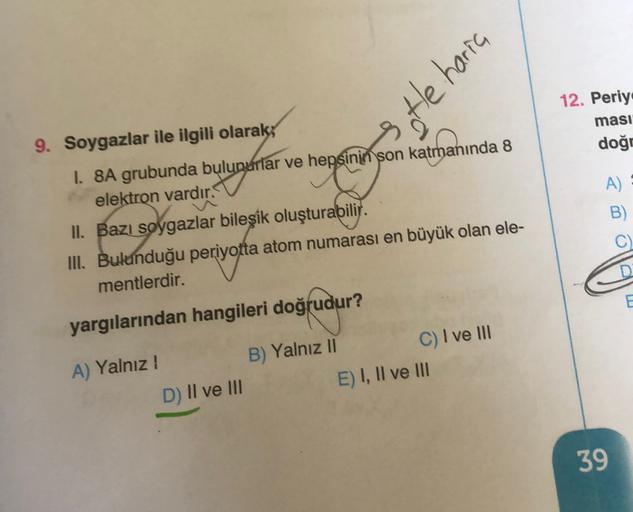 3 tle haria
12. Periy
ması
doğr
9. Soygazlar ile ilgili olarak;
1. 8A grubunda bulunurlar ve hepsinin son katmanında 8
elektron vardır.
II. Bazı soygazlar bileşik oluşturabilir.
III. Bulunduğu periyotta atom numarası en büyük olan ele-
mentlerdir.
.
A)
B)
