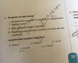 3 tle haria
12. Periy
ması
doğr
9. Soygazlar ile ilgili olarak;
1. 8A grubunda bulunurlar ve hepsinin son katmanında 8
elektron vardır.
II. Bazı soygazlar bileşik oluşturabilir.
III. Bulunduğu periyotta atom numarası en büyük olan ele-
mentlerdir.
.
A)
B)
C
yargılarından hangileri doğrudur?
oğruar
A) Yalnız!
D) II ve III
B) Yalnız II
C) I ve III
E) I, II ve III
39
