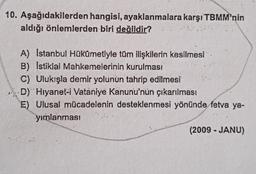 10. Aşağıdakilerden hangisi, ayaklanmalara karşı TBMM'nin
aldığı önlemlerden biri değildir?
A) Istanbul Hükûmetiyle tüm ilişkilerin kesilmesi
B) Istiklal Mahkemelerinin kurulması
C) Ulukışla demir yolunun tahrip edilmesi
D) Hiyanet-i Vataniye Kanunu'nun çıkarılması
E) Ulusal mücadelenin desteklenmesi yönünde fetva ya-
yirlanmasi
(2009 - JANU)