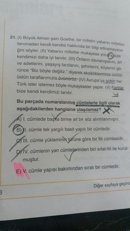 21. (1) Büyük Alman şairi Goethe, bir milletin yabancı milletleri
tanımadan kendi kendisi hakkında bir bilgi edinemeyece-
ğini söyler. (II) Yabancı milletler mukayese yoluyla bize
kendimizi daha iyi tanıtır. (III) Onların davranışlarını, örf
ve adetlerini, yaşayış tarzlarını, şehirlerini, köylerini gö-
rünce “Biz böyle değiliz." diyerek eksikliklerimize üzülür,
üstün taraflarımızla övünürüz. (IV) Avrupa'ya
giden her
Türk ister istemez böyle mukayeseler yapar. (V) Farklar
bize kendi kendimizi tanıtır.
Bu parçada numaralanmış cümlelerle ilgili olarak
aşağıdakilerden hangisine ulaşılamaz?
A) I. cümlede başka birine ait bir söz alıntılanmıştır.
B) I. cümle tek yargılı basit yapılı bir cümledir.
III
. cümle yükleminin türüne göre bir fil cümlesidir.
DyTV. cümlenin yan cümlelerinden biri sifat-fil ile kurul-
muştur.
E) V. cümle yapısı bakımından sıralı bir cümledir.
Diğer sayfaya geçiniz
3
