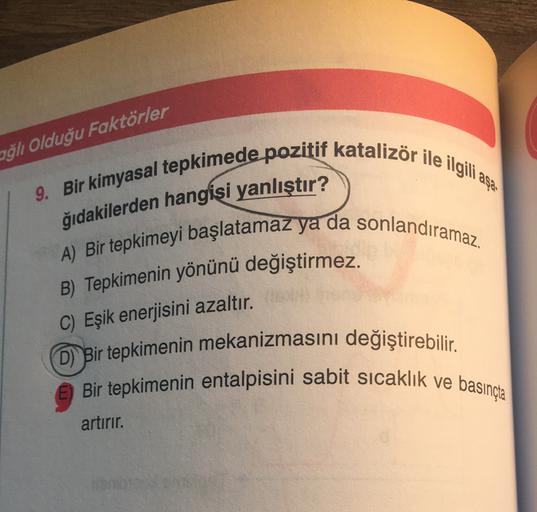 ağlı Olduğu Faktörler
9. Bir kimyasal tepkimede pozitif katalizör ile ilgili asa
ğıdakilerden hangisi yanlıştır?
A) Bir tepkimeyi başlatamaz ya da sonlandıramaz.
B) Tepkimenin yönünü değiştirmez.
C) Eşik enerjisini azaltır.
(D) Bir tepkimenin mekanizmasını