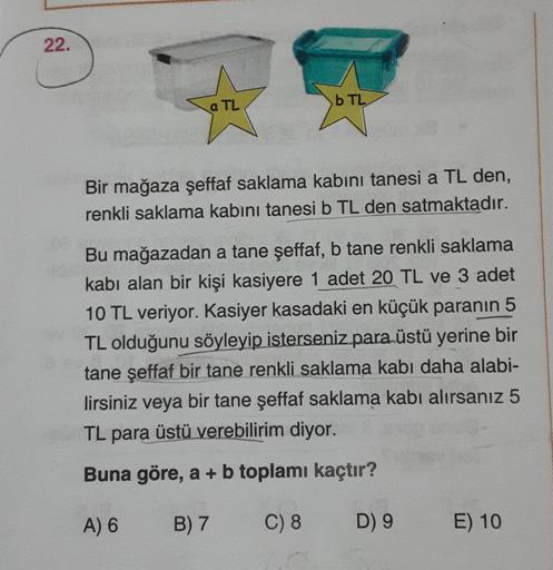 22.
a TL
b TL
Bir mağaza şeffaf saklama kabını tanesi a TL den,
renkli saklama kabını tanesi b TL den satmaktadır.
Bu mağazadan a tane şeffaf, b tane renkli saklama
kabi alan bir kişi kasiyere 1 adet 20 TL ve 3 adet
10 TL veriyor. Kasiyer kasadaki en küçük