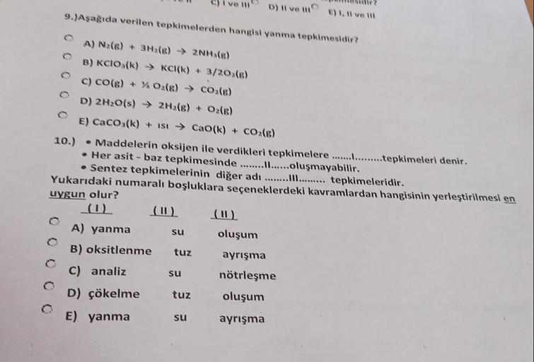 ve 11
D) Il ve il
9.)Aşağıda verilen tepkimelerden hangisi yanma tepkimesidir?
E) 1, Il ve
A) N2(8) + 3H2(8)2NH (6)
B) KCIO3(k) KCl(k) + 3/20 (8)
C) CO(g) + % O2(g) → CO2(g)
D) 2H2O(s) → 2H2(g) + O2(g)
E) CaCO3(k) + ISI → Cao(k) + CO2(g)
10.)
• Maddelerin 