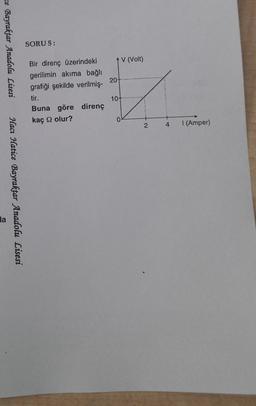 SORU 5:
ce Bayraktar Anadolu Lisesi
1 V (Volt)
20-
Bir direnç üzerindeki
gerilimin akıma bağlı
grafiği şekilde verilmiş-
tir.
Buna göre direnç
kaç olur?
10+
0
2
4
1 (Amper)
Hacı Hatice Bayraktar Anadolu Lisesi