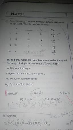 MAESTRO
17. Temel haldeki
22
Ti element atomunun değerlik elektronları
ile ilgili kuantum sayıları aşağıda verilmiştir.
19
n
m
ms
4
O
II. 3
2.
-2
III. 3
N/ NT NT NT
2
+ 1
IV. 4
MEST 1
Buna göre, yukarıdaki kuantum sayılarından hangileri
herhangi bir değerlik elektronunu tanımlamaz?
(n: Baş kuantum sayısı,
l:Açısal momentum kuantum sayısı,
m: Manyetik kuantum sayısı,
m: Spin kuantum sayısı)
A) Yalnız IV
B) I ve II
C) I ve IV
D) III ve IV
E) II, III ve IV
1522520123419
15²
Bir öğrenci,
test
0
3 SiO2 +Al+S → Si +Al2O3 + SO2
, $ ,