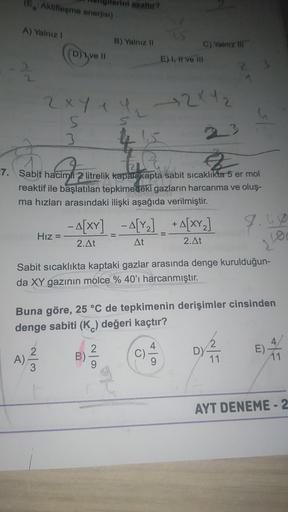 (En Aktifleşme enerjal)
azaltur?
A) Yalnız!
B) Yalnız 11
(ogroll
D)
C) Yalniz tri
E) I ve III
23
2xy + 2x42
5
5
3
si
4 15
haben wir alle
2
7. Sabit hacimli 2 litrelik kapali kapta sabit sicaklıkta 5 er mol
reaktif ile başlatılan tepkimedeki gazların harcan