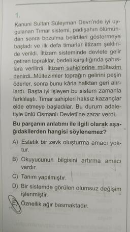 1.
Kanuni Sultan Süleyman Devri'nde iyi uy-
gulanan Timar sistemi, padişahın ölümün-
den sonra bozulma belirtileri göstermeye
başladı ve ilk defa timarlar iltizam şeklin-
de verildi. İltizam sisteminde devlete gelir
getiren topraklar, bedeli karşılığında şahıs-
lara verilirdi. İltizam sahiplerine mültezim
denirdi..Mültezimler toprağın gelirini peşin
öderler, sonra bunu kârla halktan geri alır-
lardı. Başta iyi işleyen bu sistem zamanla
farklılaştı. Timar sahipleri haksız kazançlar
elde etmeye başladılar. Bu durum adale-
tiyle ünlü Osmanlı Devleti'ne zarar verdi.
Bu parçanın anlatımı ile ilgili olarak aşa-
ğıdakilerden hangisi söylenemez?
A) Estetik bir zevk oluşturma amacı yok-
tur.
B) Okuyucunun bilgisini artırma amacı
vardır.
C) Tanım yapılmıştır.
D) Bir sistemde görülen olumsuz değişim
işlenmiştir.
Öznellik ağır basmaktadır.