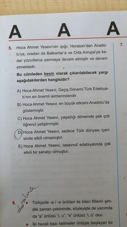 A A A A
7.
5. Hoca Ahmet Yesevi'nin ışığı; Horasan'dan Anado-
lu'ya, oradan da Balkanlar'a ve Orta Avrupa'ya ka-
dar yüzyıllarca yanmaya devam etmiştir ve devam
etmektedir.
Bu cümleden kesin olarak çıkarılabilecek yargi
aşağıdakilerden hangisidir?
A) Hoca Ahmet Yesevi, Geçiş Dönemi Türk Edebiya-
ti'nin en önemli isimlerindendir.
B) Hoca Ahmet Yesevi, en büyük etkisini Anadolu'da
göstermiştir.
C) Hoca Ahmet Yesevi, yaşadığı dönemde pek çok
öğrenci yetiştirmiştir.
D) Hoca Ahmet Yesevi, sadece Türk dünyası içeri-
sinde etkili olmamıştır.
E) Hoca Ahmet Yesevi, tasavvuf edebiyatında çok
etkili bir sanatçı olmuştur.
Türkçede -a / -e ünlüleri ile biten fiillerin şim-
diki zaman çekiminde, söyleyişte de yazımda
da "a" ünlüsü", u"; "e" ünlüsü "i, ü" olur.
İki heceli bazı kelimeler ünlüyle başlayan bir