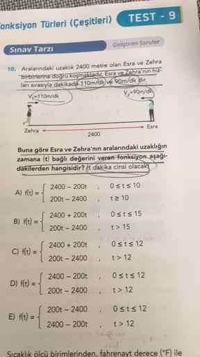 TEST - 9
onksiyon Türleri (Çeşitleri)
Geliştiren Sorular
Sınav Tarzı
10. Aralarındaki uzaklık 2400 metre olan Esra ve Zehra
birbirlerine doğru koşmaktadır. Esra ve Zehra'nın hız-
ları sırasıyla dakikada 110m/dk ve 90m/dk dır.
Vi=110m/dk
V2=90m/dk
Esra
Zehr