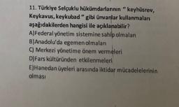 11. Türkiye Selçuklu hükümdarlarının "keyhüsrev,
Keykavus, keykubad" gibi ünvanlar kullanmaları
aşağıdakilerden hangisi ile açıklanabilir?
A)Federal yönetim sistemine sahip olmalan
B)Anadolu'da egemen olmaları
C) Merkezi yönetime önem vermeleri
D) Fars kültüründen etkilenmeleri
E) Hanedan üyeleri arasında iktidar mücadelelerinin
olması
