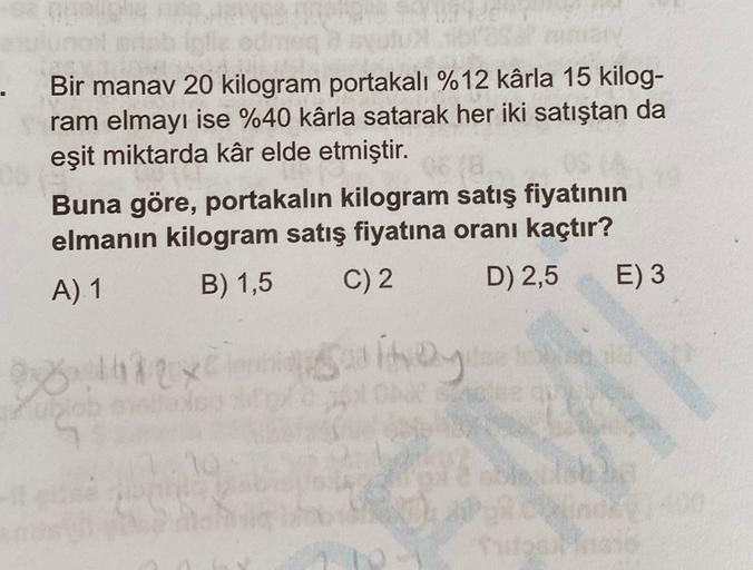 .
Bir manav 20 kilogram portakalı %12 kârla 15 kilog-
ram elmayı ise %40 kârla satarak her iki satıştan da
eşit miktarda kâr elde etmiştir.
Buna göre, portakalın kilogram satış fiyatının
elmanın kilogram satış fiyatına oranı kaçtır?
A) 1 B) 1,5 C) 2 D) 2,5