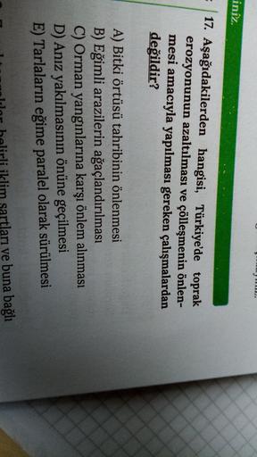 2.
iniz.
17. Aşağıdakilerden hangisi, Türkiye'de toprak
erozyonunun azaltılması ve çölleşmenin önlen-
mesi amacıyla yapılması gereken çalışmalardan
değildir?
A) Bitki örtüsü tahribinin önlenmesi
B) Eğimli arazilerin ağaçlandırılması
C) Orman yangınlarına k