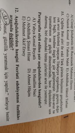ULUI!
cen-
A) Cenap Şehabettin B) Recaizade Mahmut Ekrem
C) Namık Kemal D) Tahsin Nahit E) Abdülhak Hâmid Tarhan
11. Çağdaş Batı şiiri ile eski Türk şiirinin bileşimini gerçekleştire
rek aruz ölçüsünü yaşayan Türkçeye uygulamış, geçmiş değei
lere bağlı, kendine özgü bir şiir geliştirmiştir. Hece-aruz tai
tışmalarının en güçlü dönemlerinde, hece ölçüsünden uza
durmuş, biri dışındaki bütün şiirlerini aruz ile yazmıştır.
Paragrafta sözü edilen şair aşağıdakilerden hangisidir?
A) Yahya Kemal Beyatlı B) Muallim Naci
C) Abdülhak Şinasi Hisar D) Ahmet Hâşim
E) Mehmet Akif Ersoy
12. Aşağıdakilerden hangisi Fecriati edebiyatının özellikle
arasında değildir?
Al Sanat, güzellik yaratmak için yapılır." anlayışı benim
