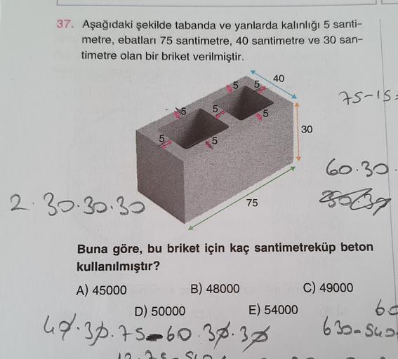 37. Aşağıdaki şekilde tabanda ve yanlarda kalınlığı 5 santi-
metre, ebatları 75 santimetre, 40 santimetre ve 30 san-
timetre olan bir briket verilmiştir.
40
5
5
75-15=
15
On
5
5
30
5
5
60.30
2.30.30.30
75
Buna göre, bu briket için kaç santimetreküp beton
k