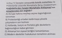 1-Otuz Yıl Savaşları sonucunda Katolik müttefikler ile
Protestanlar arasında Westphalia Barışı imzalanmıştır.
Aşağıdakilerden hangisi Westphalia Antlaşması'nın
sonuçlarından biri değildir?
A) Avrupa halkına mezhep seçme özgürlüğünün
tanınması
B) Protestanlığı ortadan kaldırmaya yönelik
çalışmaların son bulması
C) Hollanda, İsviçre ve Portekiz gibi devletlerin
bağımsızlığının kabul görmesi
D) Almanya'nın siyasal birliğini tamamlaması
E) Modern devletler hukukunun temelinin atılması