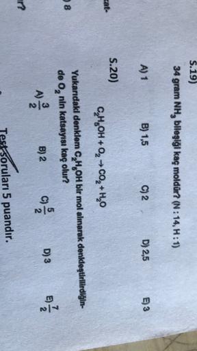 S.19)
34 gram NH, bileşiği kaç moldür? (N:14, H:1)
A) 1
B) 1,5
C) 2
D) 2,5
E) 3
S.20)
cat-
C,H,OH + 0, 0, +H,0
8
Yukarıdakl denklem C,H,OH bir mol almarak denkleştirilirdiğin-
de 0, nin katsayısı kaç olur?
B) 2
D) 3 E) 1 / 1
no
ch
?
Test Soruları 5 puandır
