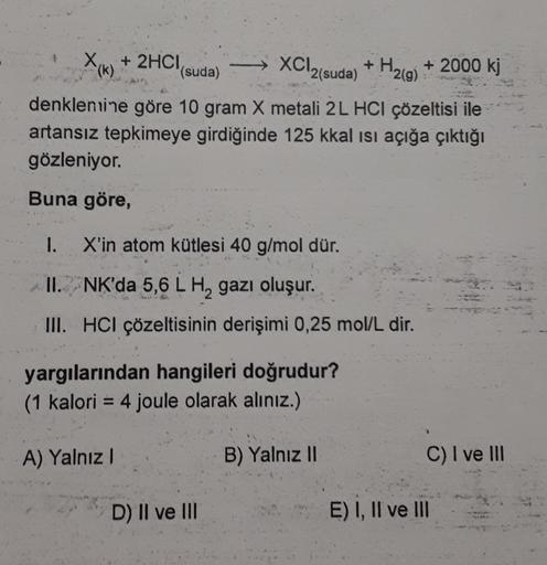 x
(k)
+ 2HCl(suda
XCl2(suda)
+
)
H₂(g)
+ 2000 kj
denklenuine göre 10 gram X metali 2L HCl çözeltisi ile
artansız tepkimeye girdiğinde 125 kkal isi açığa çıktığı
gözleniyor.
Buna göre,
1. X'in atom kütlesi 40 g/mol dür.
II. NK'da 5,6 L H, gazı oluşur.
III. 