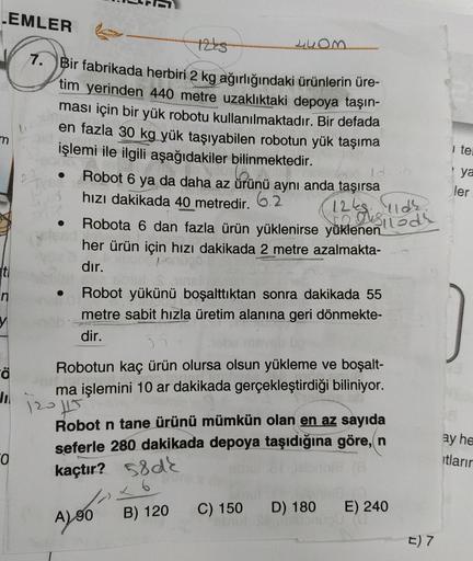 EMLER
m
+225
44om.
7. Bir fabrikada herbiri 2 kg ağırlığındaki ürünlerin üre-
tim yerinden 440 metre uzakliktaki depoya taşın-
ması için bir yük robotu kullanılmaktadır. Bir defada
en fazla 30 kg yük taşıyabilen robotun yük taşıma
işlemi ile ilgili aşağıda