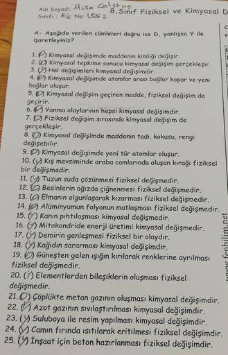 Adı Soyadı: Musa Galiston
Sınıfı: 8/ No: 552
8. Sinif Fiziksel ve Kimyasal D
C
A- Aşağıda verilen cümleleri doğru ise D, yanlışsa y ile
işaretleyiniz?
O
1. Kimyasal değişimde maddenin kimliği değişir.
2. Kimyasal tepkime sonucu kimyasal değişim gerçekleşir